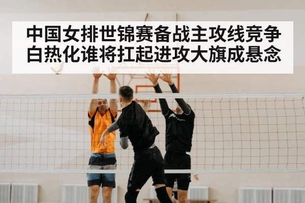 中国女排世锦赛备战主攻线竞争白热化谁将扛起进攻大旗成悬念