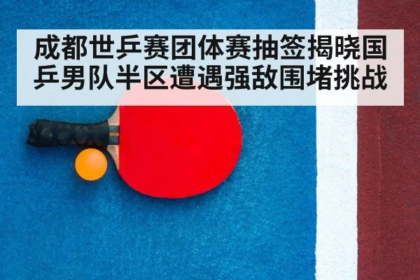 成都世乒赛团体赛抽签揭晓国乒男队半区遭遇强敌围堵挑战
