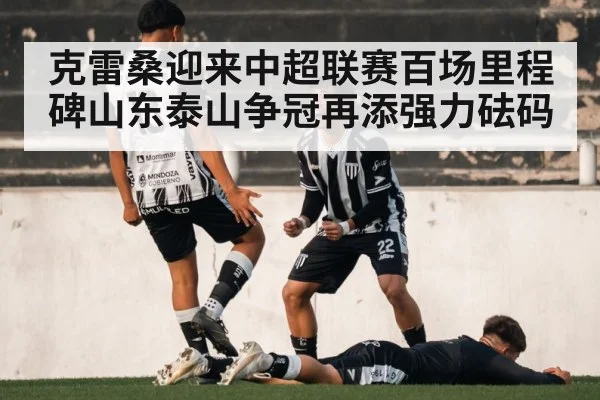 克雷桑迎来中超联赛百场里程碑山东泰山争冠再添强力砝码