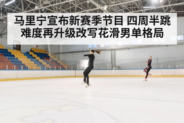 马里宁宣布新赛季节目 四周半跳难度再升级改写花滑男单格局